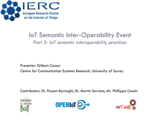 IoT Semantic Inter-Operability Event
Part 2: IoT semantic interoperability practices
Presenter: Gilbert Cassar
Centre for Communication Systems Research, University of Surrey
Contributors: Dr. Payam Barnaghi, Dr. Martin Serrano, Mr. Phillippe Cousin
 