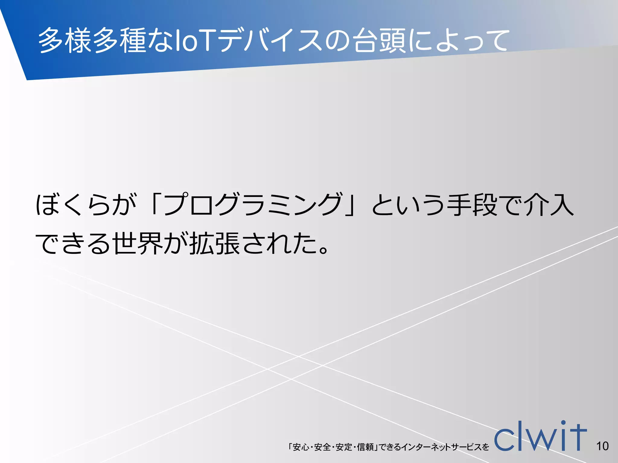 「安心・安全・安定・信頼」できるインターネットサービスを
多様多種なIoTデバイスの台頭によって
ぼくらが「プログラミング」という⼿手段で介⼊入
できる世界が拡張された。
10
 
