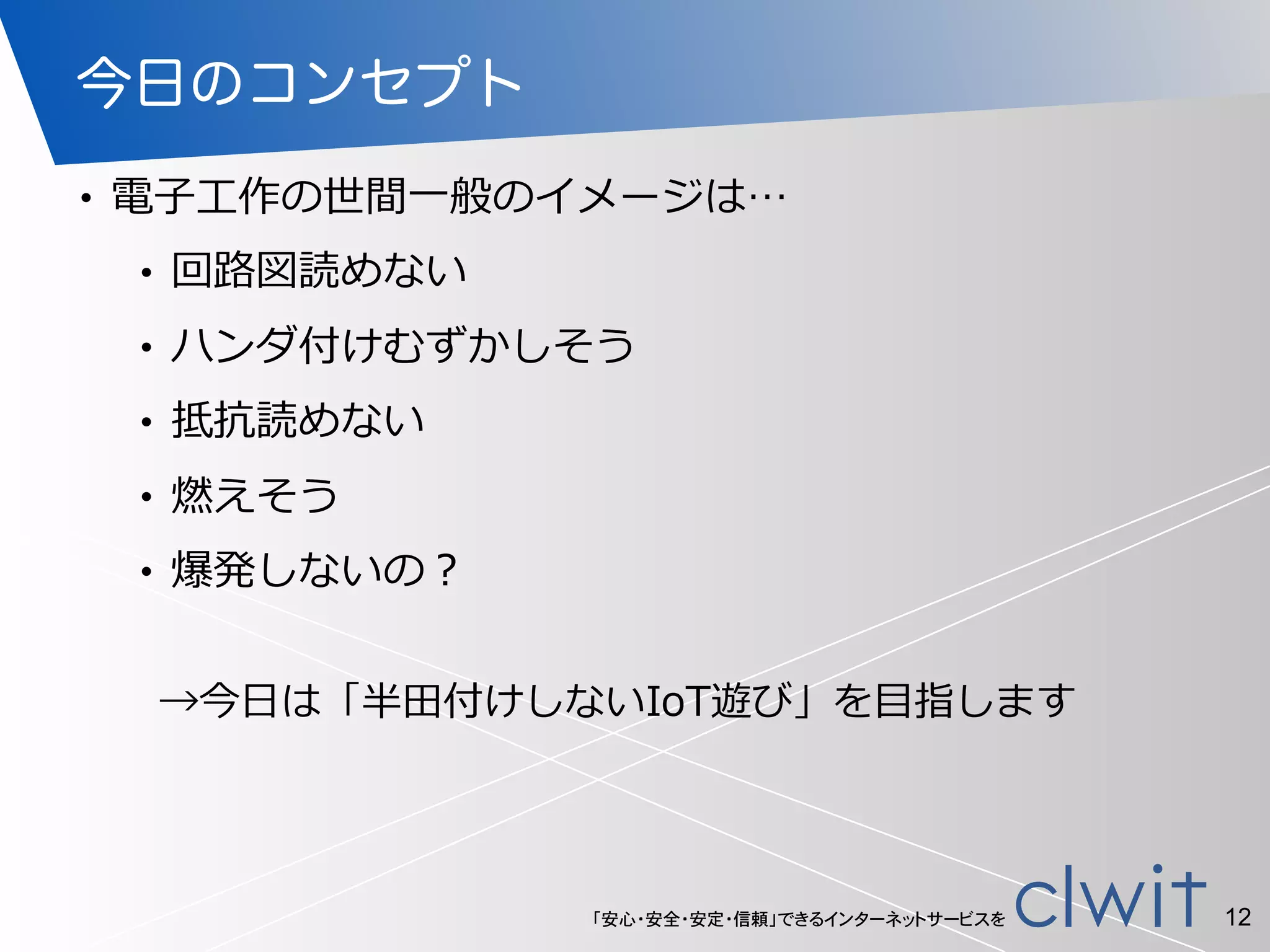 「安心・安全・安定・信頼」できるインターネットサービスを
今日のコンセプト
• 電⼦子⼯工作の世間⼀一般のイメージは…  
• 回路路図読めない  
• ハンダ付けむずかしそう  
• 抵抗読めない  
• 燃えそう  
• 爆発しないの？
12
→今⽇日は「半⽥田付けしないIoT遊び」を⽬目指します
 