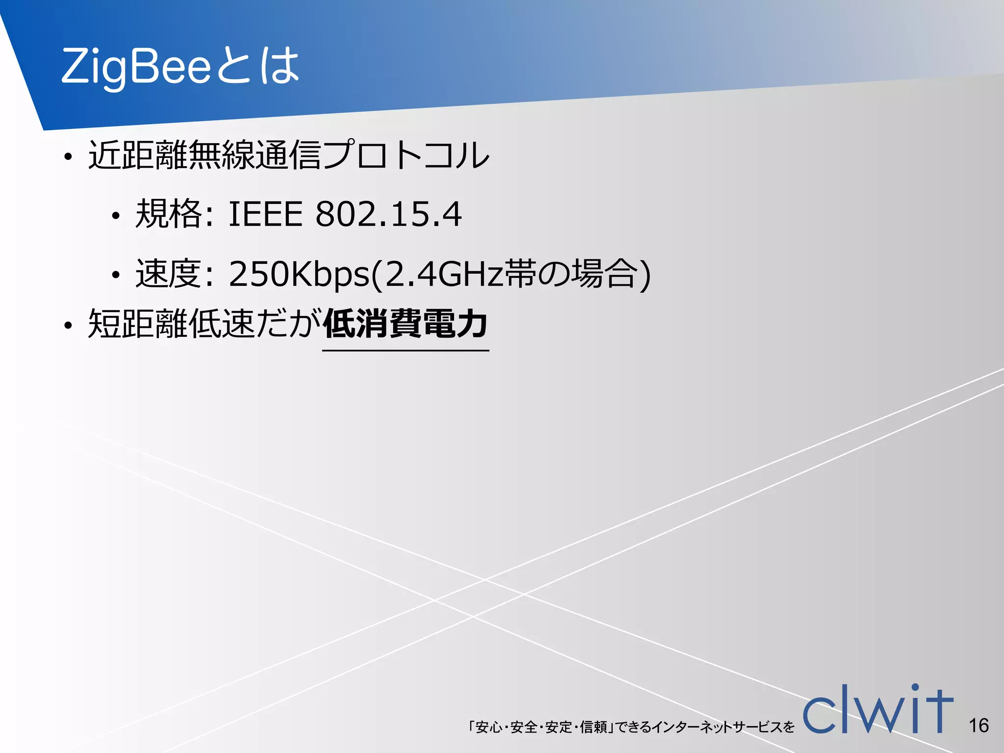 「安心・安全・安定・信頼」できるインターネットサービスを
ZigBeeとは
• 近距離離無線通信プロトコル  
• 規格:  IEEE  802.15.4  
• 速度度:  250Kbps(2.4GHz帯の場合)  
• 短距離離低速だが低消費電⼒力力
16
 