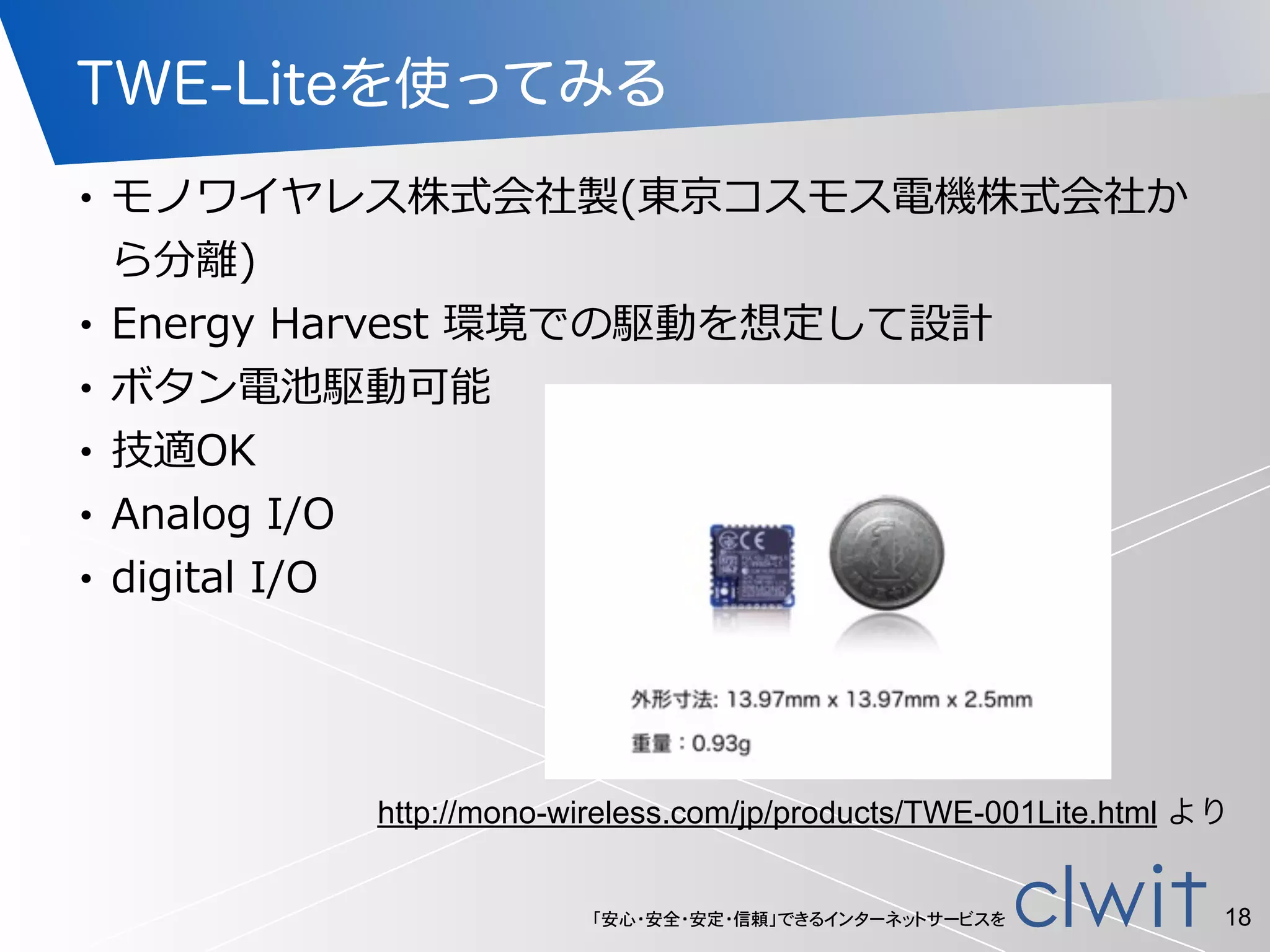 「安心・安全・安定・信頼」できるインターネットサービスを
TWE-Liteを使ってみる
• モノワイヤレス株式会社製(東京コスモス電機株式会社か
ら分離離)  
• Energy  Harvest  環境での駆動を想定して設計  
• ボタン電池駆動可能  
• 技適OK  
• Analog  I/O  
• digital  I/O
18
http://mono-wireless.com/jp/products/TWE-001Lite.html より
 