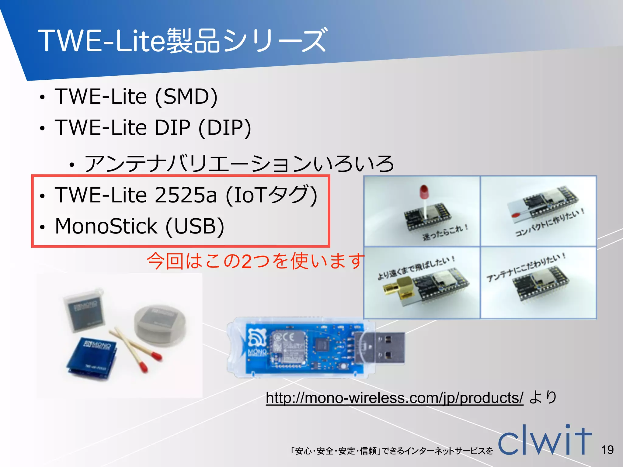 「安心・安全・安定・信頼」できるインターネットサービスを
TWE-Lite製品シリーズ
• TWE-‐‑‒Lite  (SMD)  
• TWE-‐‑‒Lite  DIP  (DIP)  
• アンテナバリエーションいろいろ  
• TWE-‐‑‒Lite  2525a  (IoTタグ)  
• MonoStick  (USB)
19
http://mono-wireless.com/jp/products/ より
今回はこの2つを使います
 