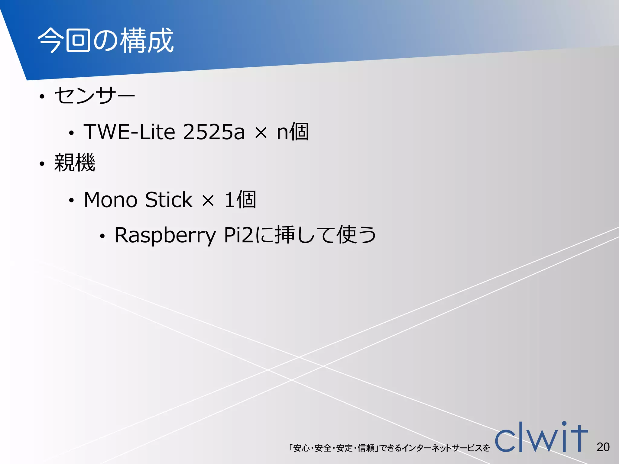 「安心・安全・安定・信頼」できるインターネットサービスを
今回の構成
• センサー  
• TWE-‐‑‒Lite  2525a  ×  n個  
• 親機  
• Mono  Stick  ×  1個  
• Raspberry  Pi2に挿して使う
20
 