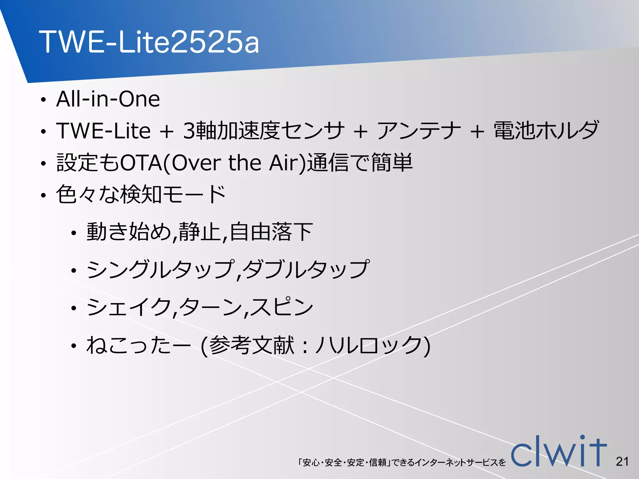 「安心・安全・安定・信頼」できるインターネットサービスを
TWE-Lite2525a
• All-‐‑‒in-‐‑‒One  
• TWE-‐‑‒Lite  +  3軸加速度度センサ  +  アンテナ  +  電池ホルダ  
• 設定もOTA(Over  the  Air)通信で簡単  
• ⾊色々な検知モード  
• 動き始め,静⽌止,⾃自由落落下  
• シングルタップ,ダブルタップ  
• シェイク,ターン,スピン  
• ねこったー  (参考⽂文献：ハルロック)
21
 