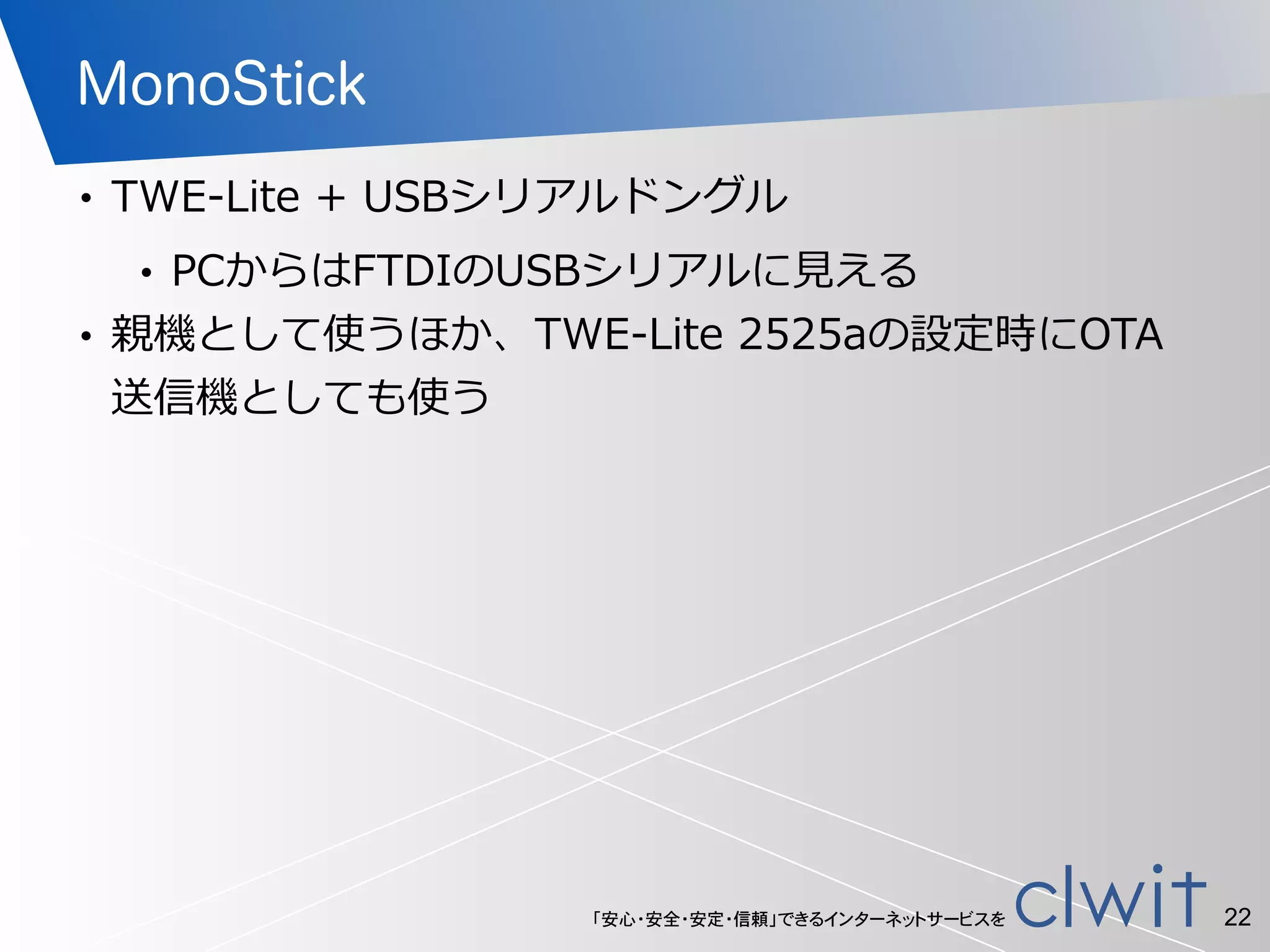 「安心・安全・安定・信頼」できるインターネットサービスを
MonoStick
• TWE-‐‑‒Lite  +  USBシリアルドングル  
• PCからはFTDIのUSBシリアルに⾒見見える  
• 親機として使うほか、TWE-‐‑‒Lite  2525aの設定時にOTA
送信機としても使う
22
 