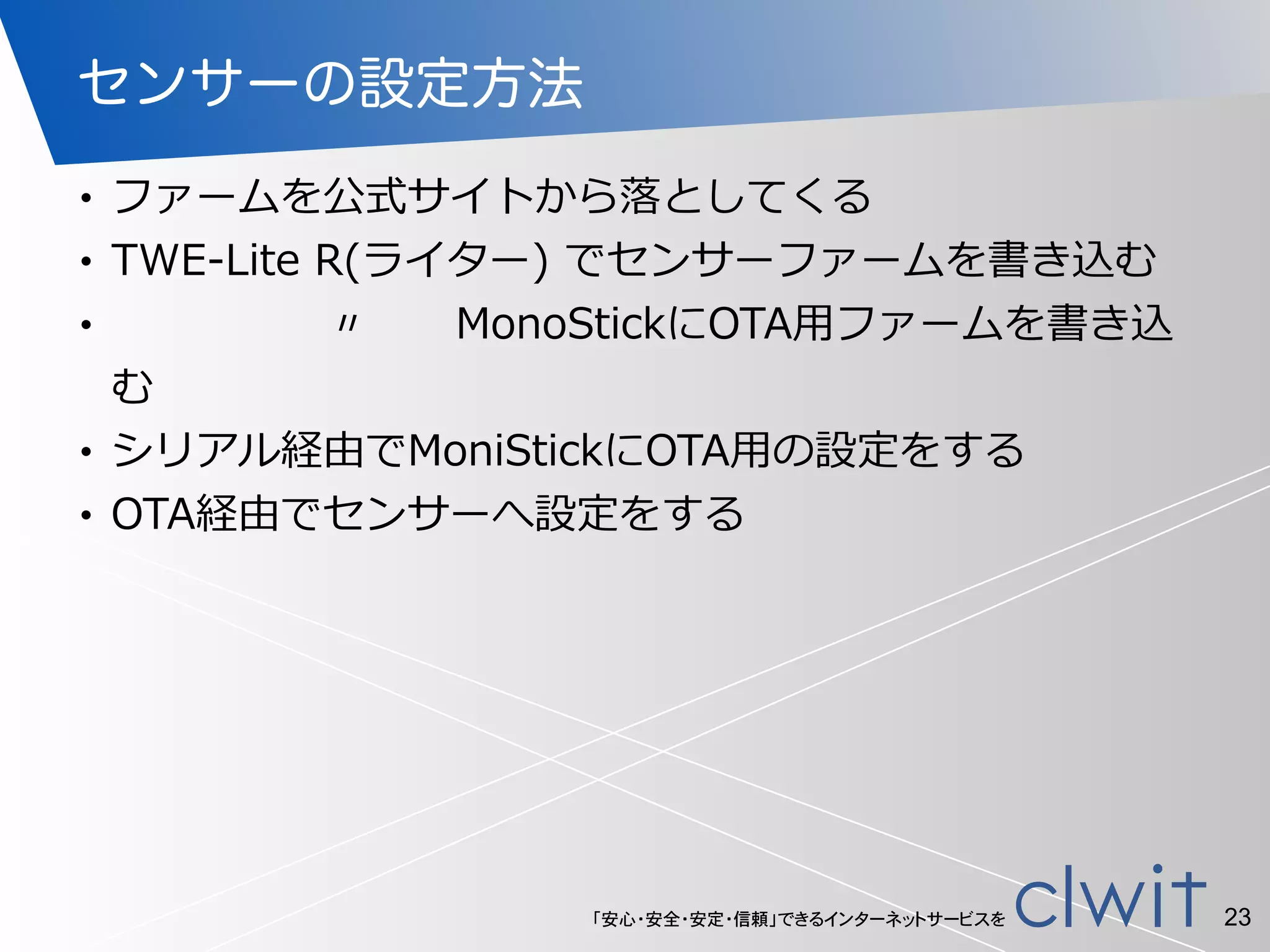 「安心・安全・安定・信頼」できるインターネットサービスを
センサーの設定方法
• ファームを公式サイトから落落としてくる  
• TWE-‐‑‒Lite  R(ライター)  でセンサーファームを書き込む  
•                               〃            MonoStickにOTA⽤用ファームを書き込
む  
• シリアル経由でMoniStickにOTA⽤用の設定をする  
• OTA経由でセンサーへ設定をする
23
 