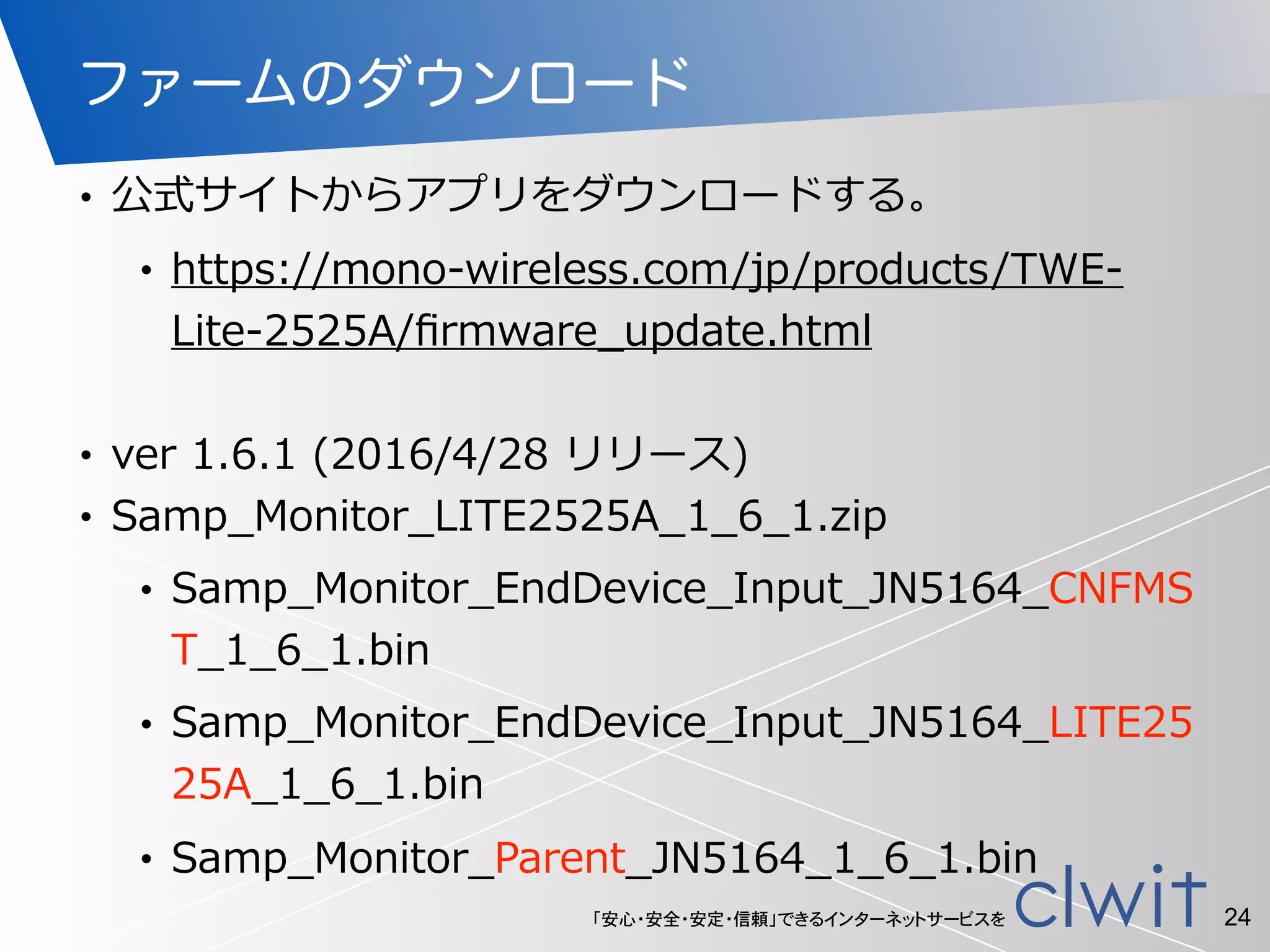 「安心・安全・安定・信頼」できるインターネットサービスを
ファームのダウンロード
• 公式サイトからアプリをダウンロードする。  
• https://mono-‐‑‒wireless.com/jp/products/TWE-‐‑‒
Lite-‐‑‒2525A/ﬁrmware_̲update.html  
• ver  1.6.1  (2016/4/28  リリース)  
• Samp_̲Monitor_̲LITE2525A_̲1_̲6_̲1.zip  
• Samp_̲Monitor_̲EndDevice_̲Input_̲JN5164_̲CNFMS
T_̲1_̲6_̲1.bin  
• Samp_̲Monitor_̲EndDevice_̲Input_̲JN5164_̲LITE25
25A_̲1_̲6_̲1.bin  
• Samp_̲Monitor_̲Parent_̲JN5164_̲1_̲6_̲1.bin
24
 