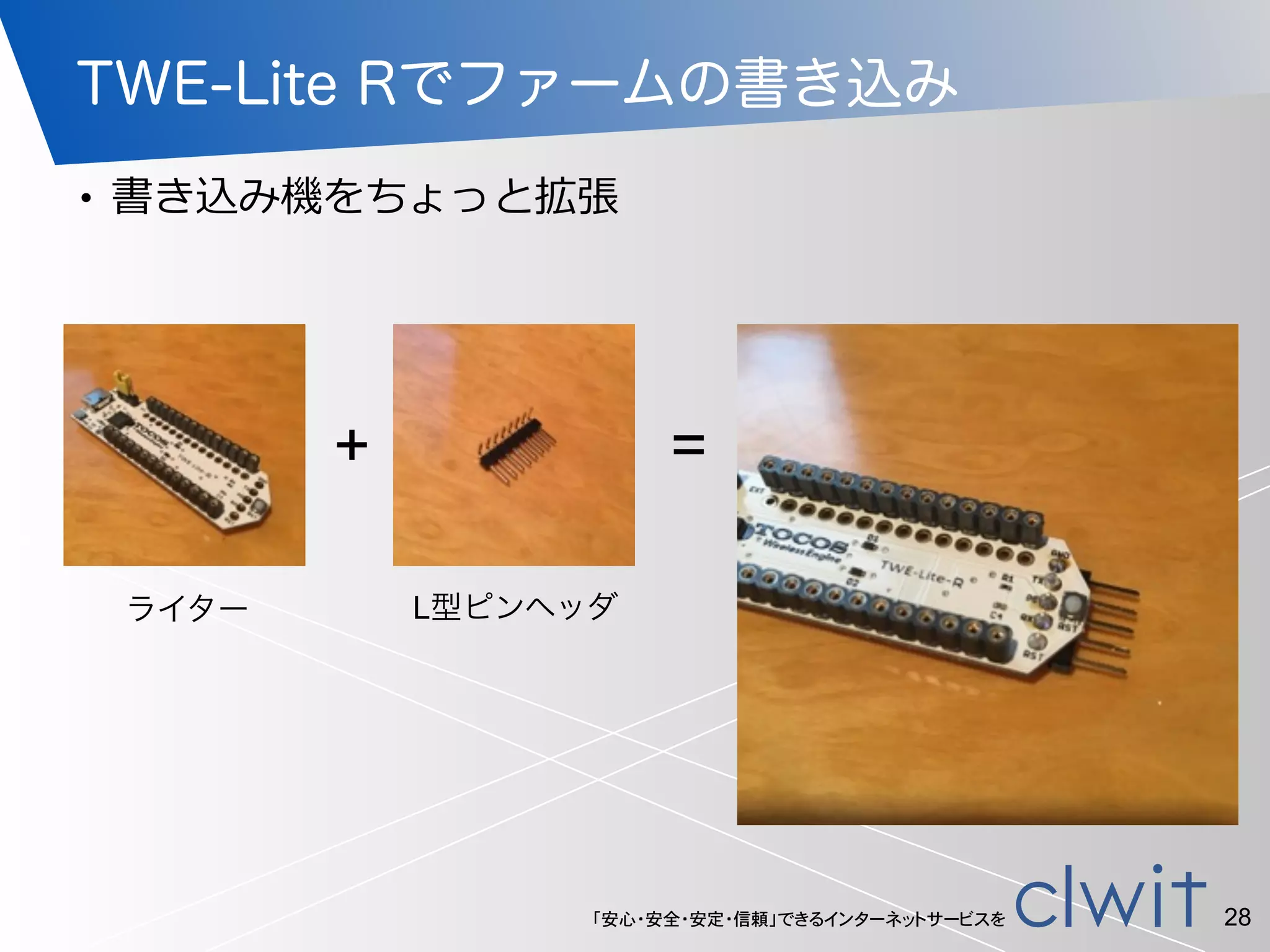 「安心・安全・安定・信頼」できるインターネットサービスを
TWE-Lite Rでファームの書き込み
• 書き込み機をちょっと拡張
28
+ =
ライター L型ピンヘッダ
 