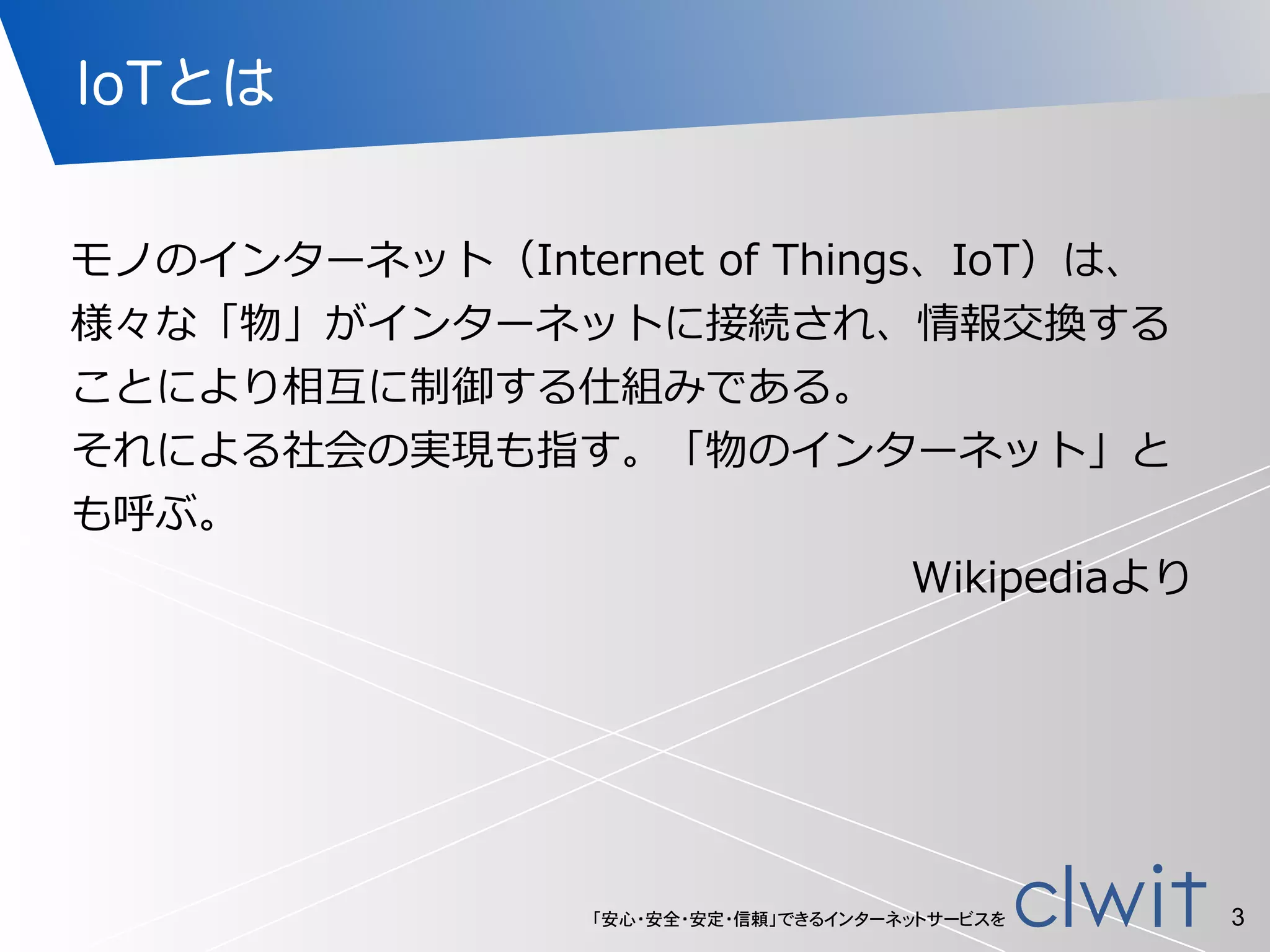 「安心・安全・安定・信頼」できるインターネットサービスを
IoTとは
モノのインターネット（Internet  of  Things、IoT）は、
様々な「物」がインターネットに接続され、情報交換する
ことにより相互に制御する仕組みである。  
それによる社会の実現も指す。「物のインターネット」と
も呼ぶ。  
Wikipediaより
3
 