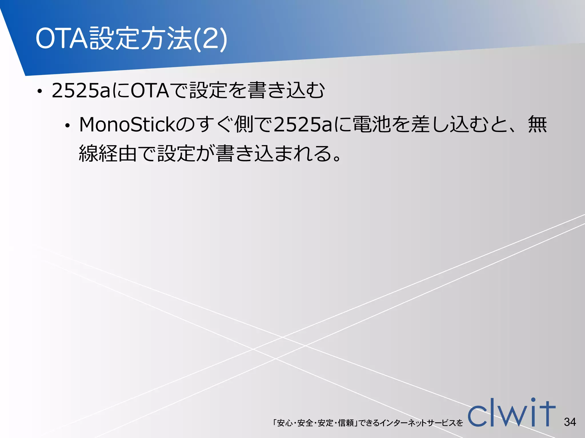 「安心・安全・安定・信頼」できるインターネットサービスを
OTA設定方法(2)
• 2525aにOTAで設定を書き込む  
• MonoStickのすぐ側で2525aに電池を差し込むと、無
線経由で設定が書き込まれる。
34
 
