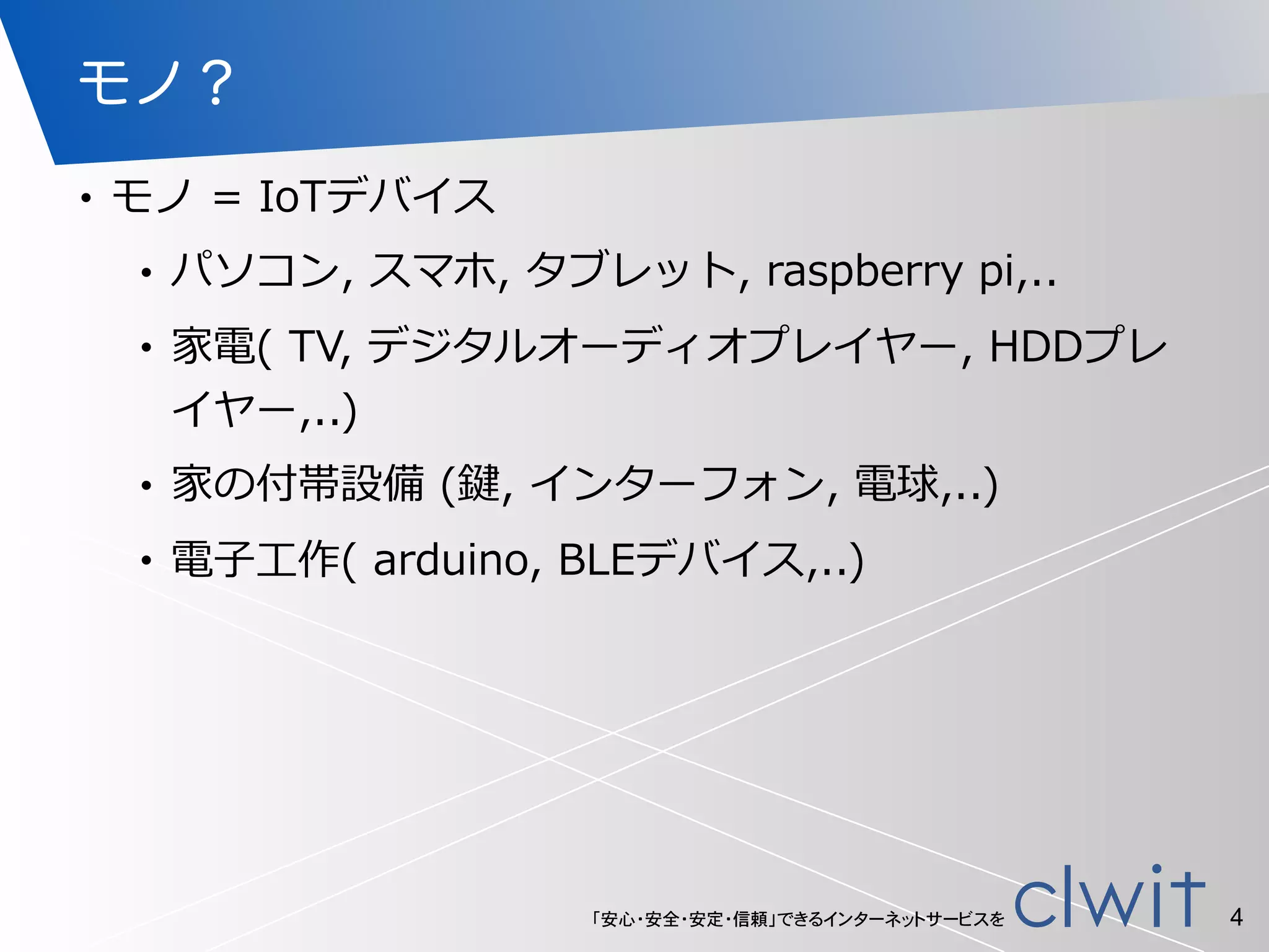 「安心・安全・安定・信頼」できるインターネットサービスを
モノ？
• モノ  =  IoTデバイス  
• パソコン,  スマホ,  タブレット,  raspberry  pi,..  
• 家電(  TV,  デジタルオーディオプレイヤー,  HDDプレ
イヤー,..)  
• 家の付帯設備  (鍵,  インターフォン,  電球,..)  
• 電⼦子⼯工作(  arduino,  BLEデバイス,..)
4
 