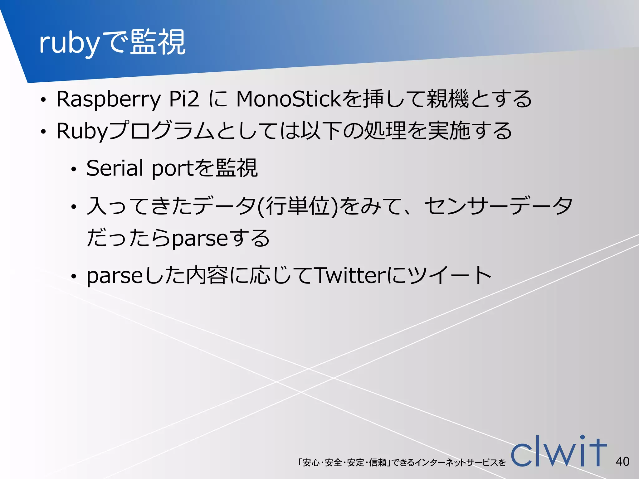 「安心・安全・安定・信頼」できるインターネットサービスを
rubyで監視
• Raspberry  Pi2  に  MonoStickを挿して親機とする  
• Rubyプログラムとしては以下の処理理を実施する  
• Serial  portを監視  
• ⼊入ってきたデータ(⾏行行単位)をみて、センサーデータ
だったらparseする  
• parseした内容に応じてTwitterにツイート
40
 