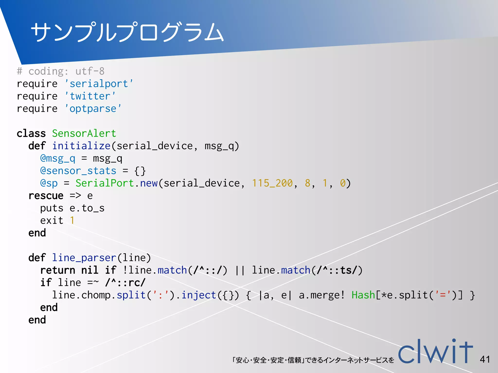 「安心・安全・安定・信頼」できるインターネットサービスを
サンプルプログラム
41
# coding: utf-8
require 'serialport'
require 'twitter'
require 'optparse'
class SensorAlert
def initialize(serial_device, msg_q)
@msg_q = msg_q
@sensor_stats = {}
@sp = SerialPort.new(serial_device, 115_200, 8, 1, 0)
rescue => e
puts e.to_s
exit 1
end
def line_parser(line)
return nil if !line.match(/^::/) || line.match(/^::ts/)
if line =~ /^::rc/
line.chomp.split(':').inject({}) { |a, e| a.merge! Hash[*e.split('=')] }
end
end
 