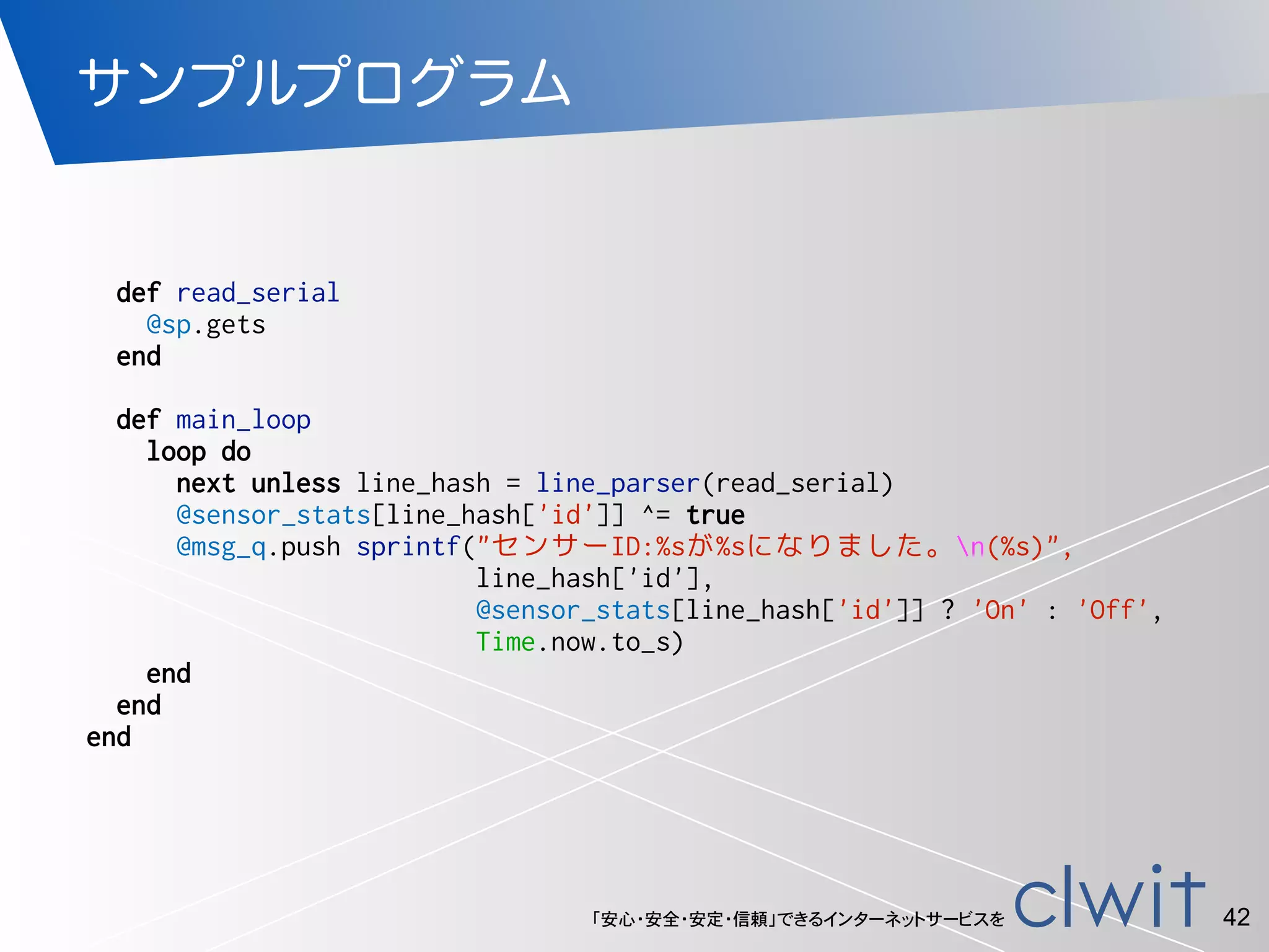 「安心・安全・安定・信頼」できるインターネットサービスを
サンプルプログラム
42
def read_serial
@sp.gets
end
def main_loop
loop do
next unless line_hash = line_parser(read_serial)
@sensor_stats[line_hash['id']] ^= true
@msg_q.push sprintf("センサーID:%sが%sになりました。n(%s)",
line_hash['id'],
@sensor_stats[line_hash['id']] ? 'On' : 'Off',
Time.now.to_s)
end
end
end
 