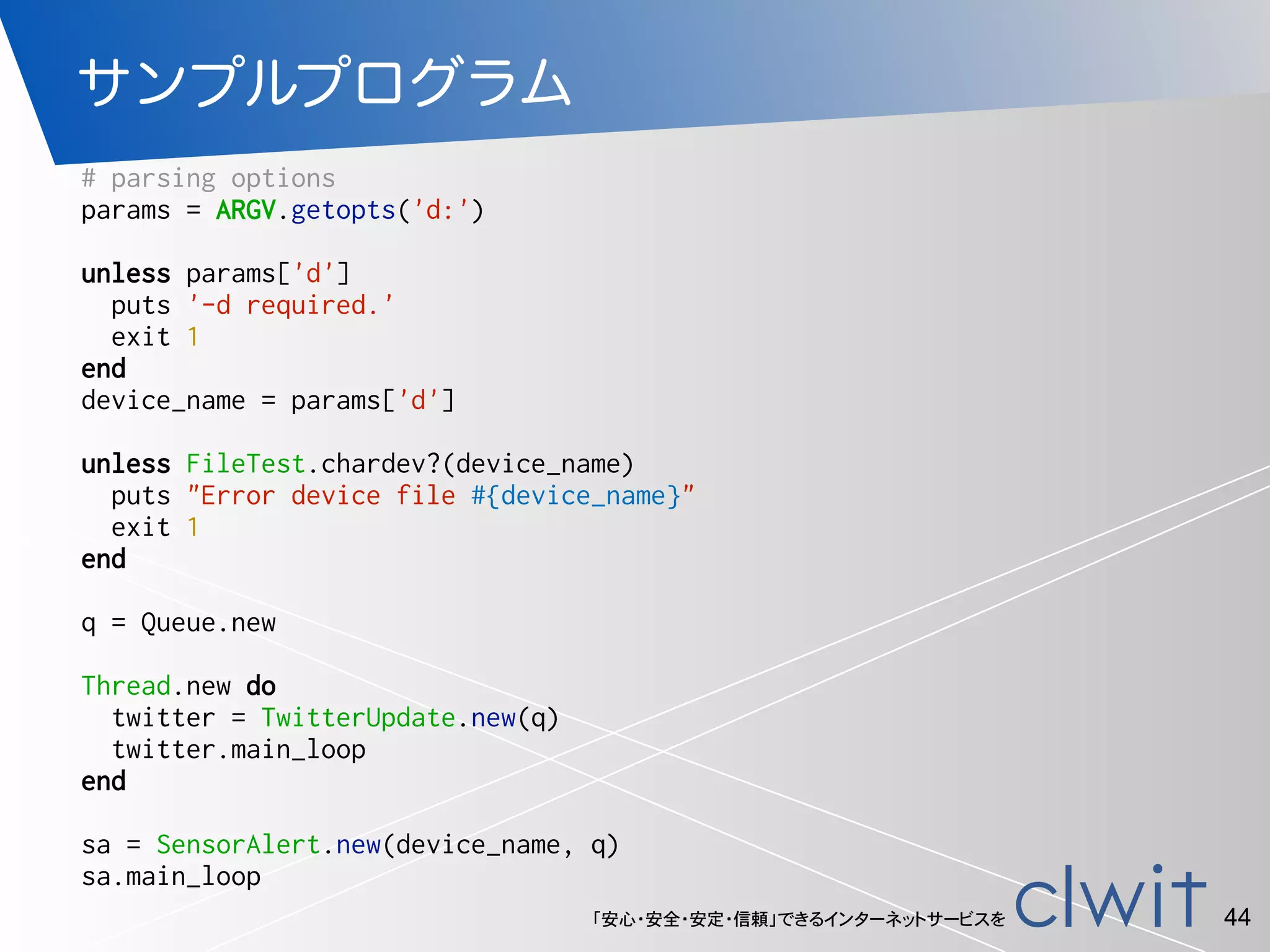 「安心・安全・安定・信頼」できるインターネットサービスを
サンプルプログラム
44
# parsing options
params = ARGV.getopts('d:')
unless params['d']
puts '-d required.'
exit 1
end
device_name = params['d']
unless FileTest.chardev?(device_name)
puts "Error device file #{device_name}"
exit 1
end
q = Queue.new
Thread.new do
twitter = TwitterUpdate.new(q)
twitter.main_loop
end
sa = SensorAlert.new(device_name, q)
sa.main_loop
 
