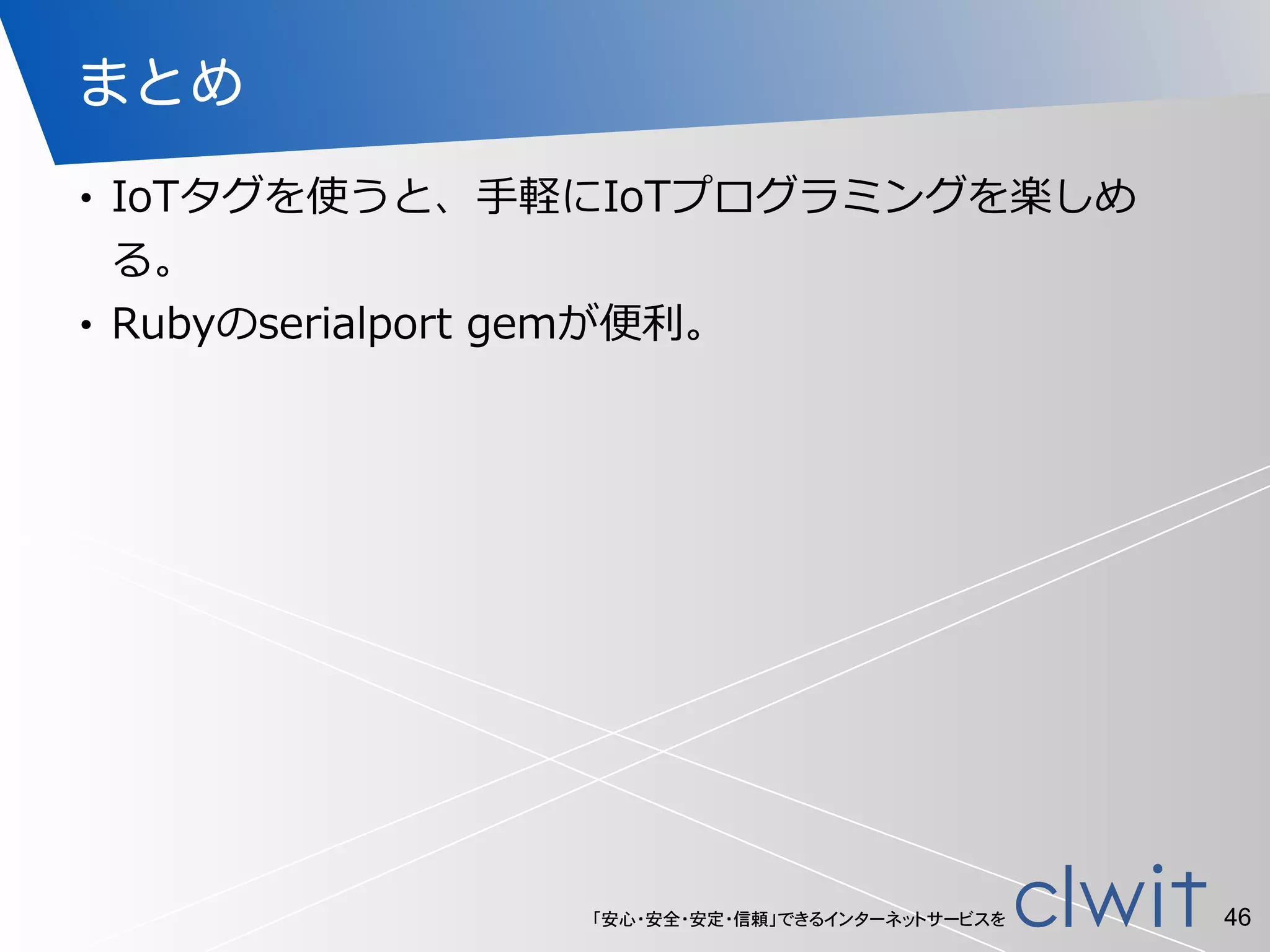 「安心・安全・安定・信頼」できるインターネットサービスを
まとめ
• IoTタグを使うと、⼿手軽にIoTプログラミングを楽しめ
る。  
• Rubyのserialport  gemが便便利利。
46
 