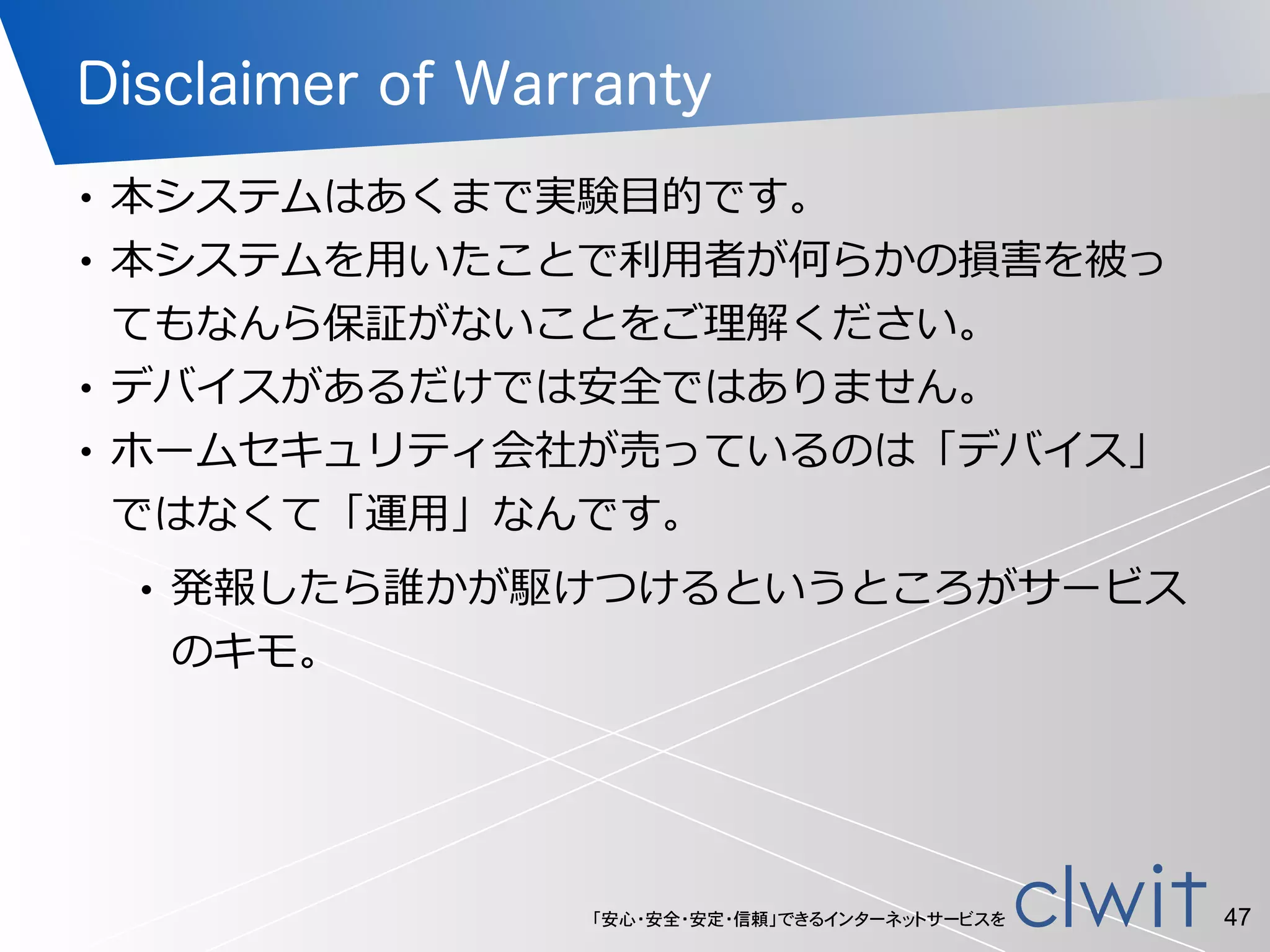 「安心・安全・安定・信頼」できるインターネットサービスを
Disclaimer of Warranty
• 本システムはあくまで実験⽬目的です。  
• 本システムを⽤用いたことで利利⽤用者が何らかの損害を被っ
てもなんら保証がないことをご理理解ください。  
• デバイスがあるだけでは安全ではありません。  
• ホームセキュリティ会社が売っているのは「デバイス」
ではなくて「運⽤用」なんです。  
• 発報したら誰かが駆けつけるというところがサービス
のキモ。
47
 