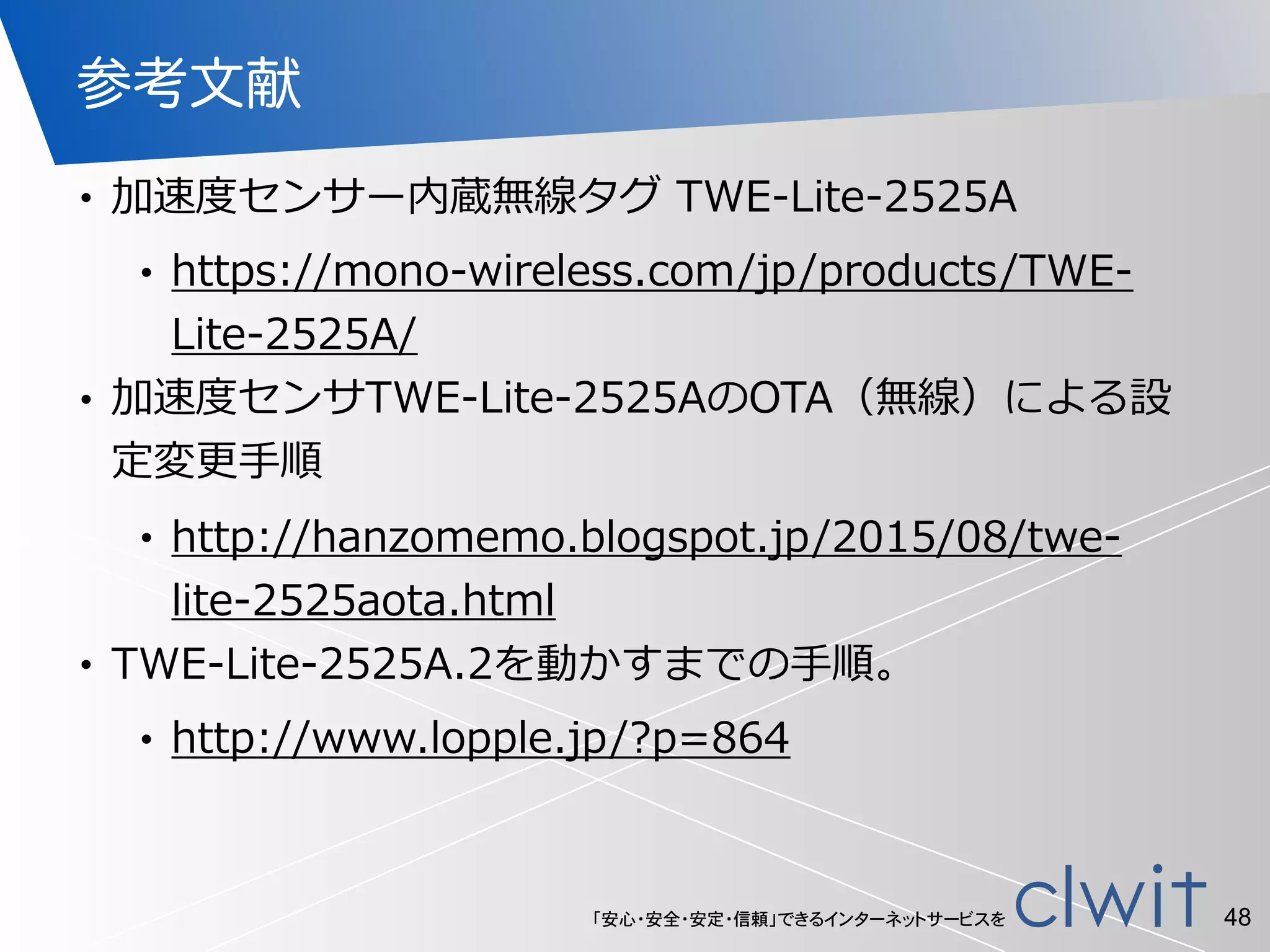 「安心・安全・安定・信頼」できるインターネットサービスを
参考文献
• 加速度度センサー内蔵無線タグ  TWE-‐‑‒Lite-‐‑‒2525A  
• https://mono-‐‑‒wireless.com/jp/products/TWE-‐‑‒
Lite-‐‑‒2525A/  
• 加速度度センサTWE-‐‑‒Lite-‐‑‒2525AのOTA（無線）による設
定変更更⼿手順  
• http://hanzomemo.blogspot.jp/2015/08/twe-‐‑‒
lite-‐‑‒2525aota.html  
• TWE-‐‑‒Lite-‐‑‒2525A.2を動かすまでの⼿手順。  
• http://www.lopple.jp/?p=864
48
 