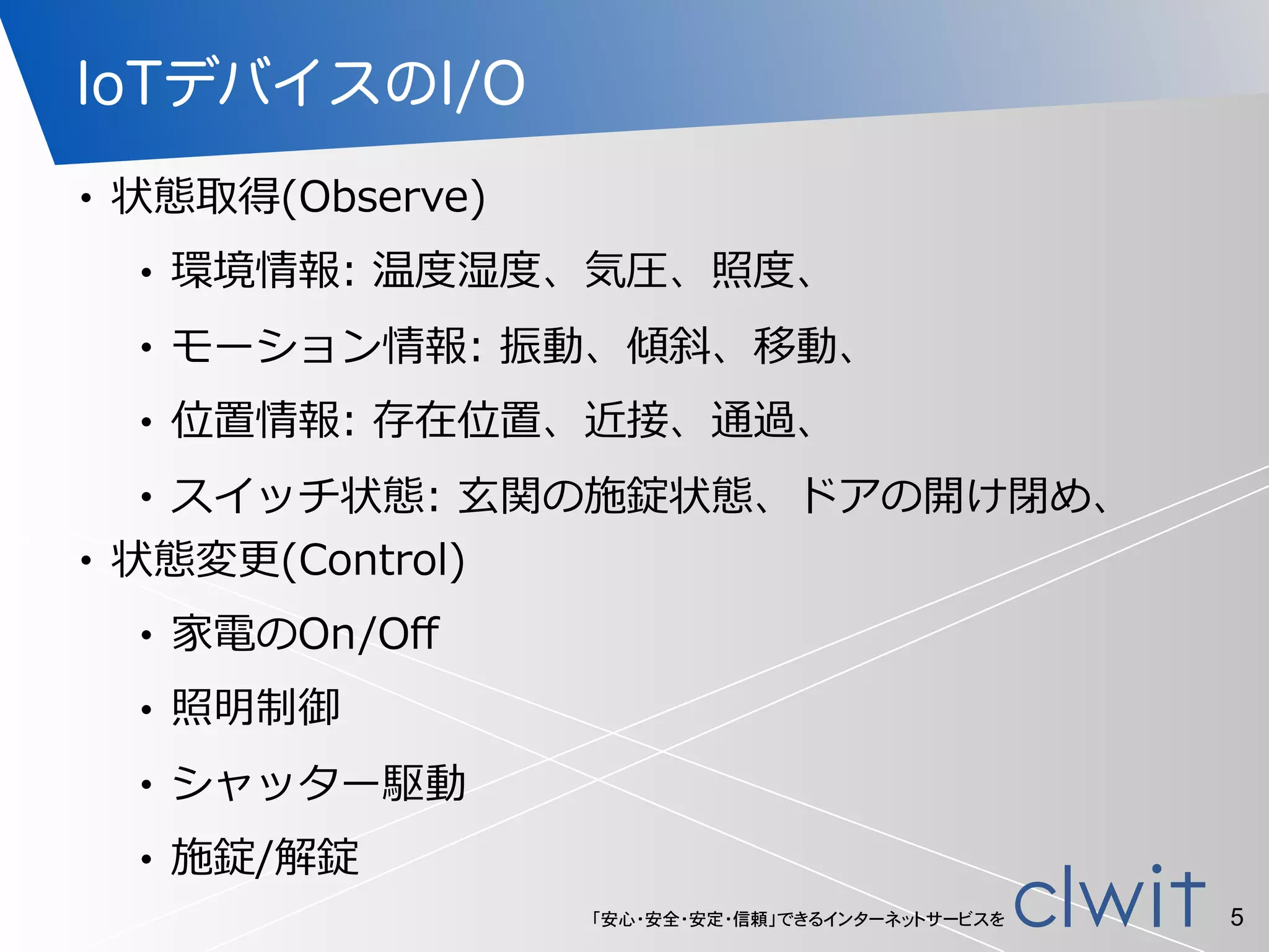 「安心・安全・安定・信頼」できるインターネットサービスを
IoTデバイスのI/O
• 状態取得(Observe)  
• 環境情報:  温度度湿度度、気圧、照度度、  
• モーション情報:  振動、傾斜、移動、  
• 位置情報:  存在位置、近接、通過、  
• スイッチ状態:  ⽞玄関の施錠状態、ドアの開け閉め、  
• 状態変更更(Control)  
• 家電のOn/Oﬀ  
• 照明制御  
• シャッター駆動  
• 施錠/解錠
5
 