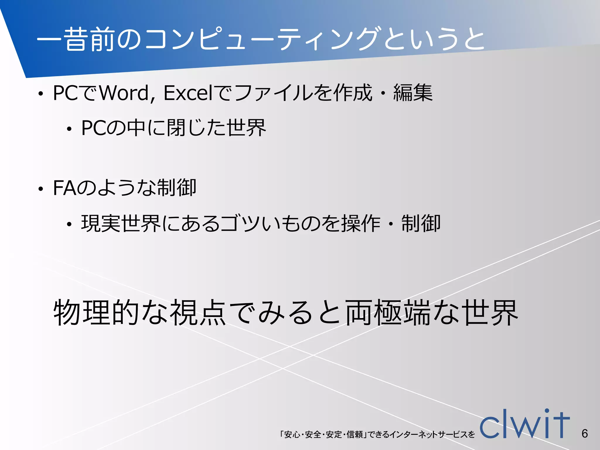 「安心・安全・安定・信頼」できるインターネットサービスを
一昔前のコンピューティングというと
• PCでWord,  Excelでファイルを作成・編集  
• PCの中に閉じた世界  
• FAのような制御  
• 現実世界にあるゴツいものを操作・制御
6
物理的な視点でみると両極端な世界
 