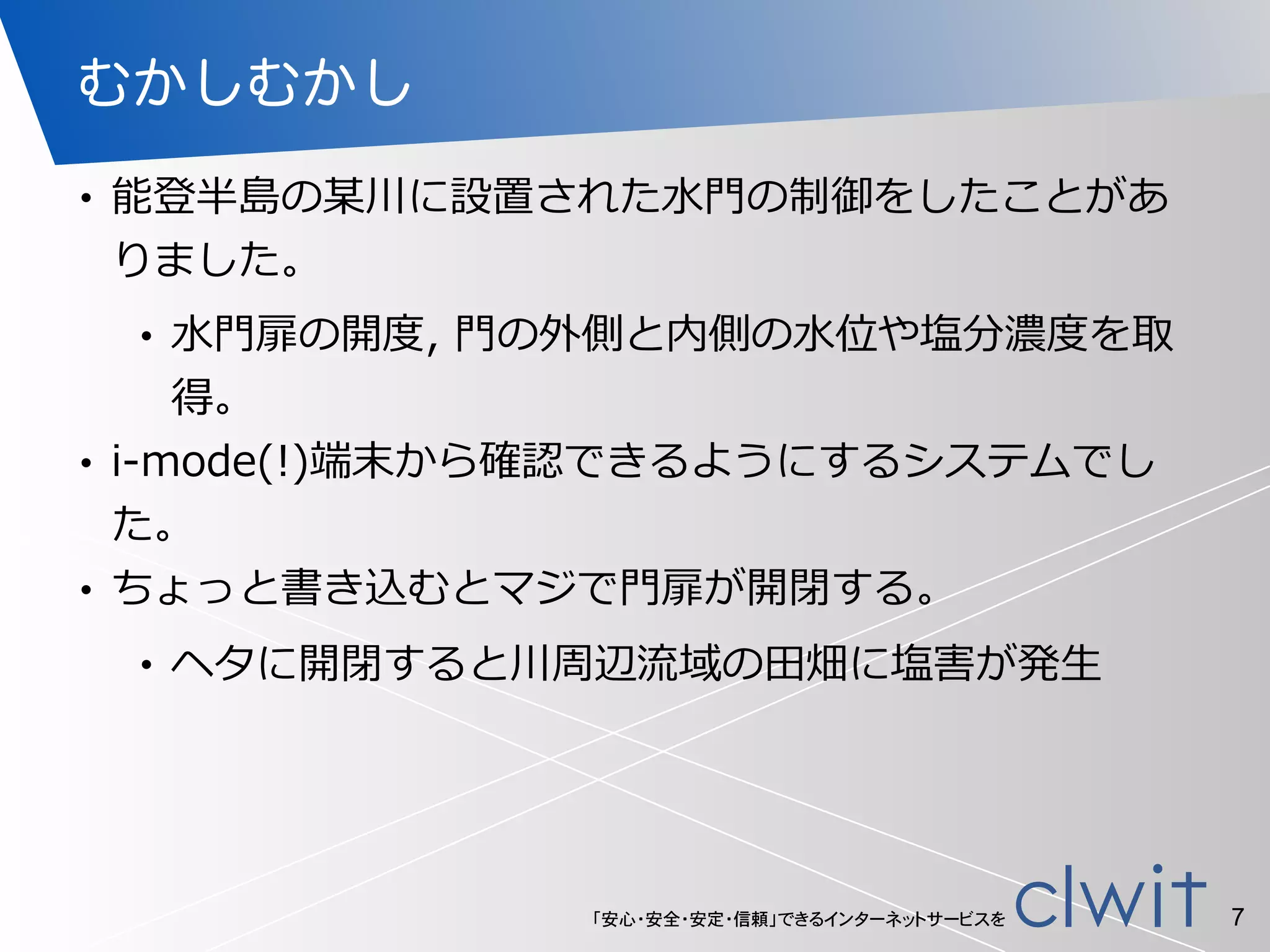 「安心・安全・安定・信頼」できるインターネットサービスを
むかしむかし
• 能登半島の某川に設置された⽔水⾨門の制御をしたことがあ
りました。  
• ⽔水⾨門扉の開度度,  ⾨門の外側と内側の⽔水位や塩分濃度度を取
得。  
• i-‐‑‒mode(!)端末から確認できるようにするシステムでし
た。  
• ちょっと書き込むとマジで⾨門扉が開閉する。  
• ヘタに開閉すると川周辺流流域の⽥田畑に塩害が発⽣生
7
 
