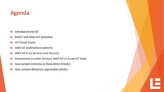 Agenda
 Introduction to IoT
 MQTT and other IoT protocols
 IoT Smart Home
 AWS IoT Architecture patterns
 AWS IoT Core Services and Security
 Comparison to other services: AWS IoT vs Azure IoT Suite
 Java sample overview & Alexa demo (Vitaliy)
 User pattern detection approaches (Andy)
 