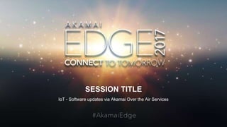 © AKAMAI - EDGE 2017
SESSION TITLE
IoT - Software updates via Akamai Over the Air Services
 