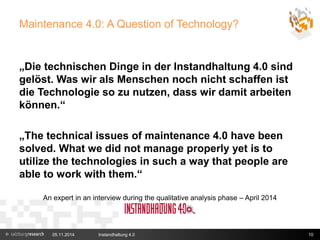 Maintenance 4.0: A Question of Technology? 
„Die technischen Dinge in der Instandhaltung 4.0 sind 
gelöst. Was wir als Menschen noch nicht schaffen ist 
die Technologie so zu nutzen, dass wir damit arbeiten 
können.“ 
„The technical issues of maintenance 4.0 have been 
solved. What we did not manage properly yet is to 
utilize the technologies in such a way that people are 
able to work with them.“ 
An expert in an interview during the qualitative analysis phase – April 2014 
05.11.2014 Instandhaltung 4.0 10 
 