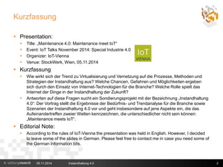 Kurzfassung 
 Presentation: 
 Title: „Maintenance 4.0: Maintenance meet IoT“ 
 Event: IoT Talks November 2014: Special Industrie 4.0 
 Organizer: IoT-Vienna 
 Venue: StockWerk, Wien, 05.11.2014 
 Kurzfassung 
 Wie wirkt sich der Trend zu Virtualisierung und Vernetzung auf die Prozesse, Methoden und 
Strategien der Instandhaltung aus? Welche Chancen, Gefahren und Möglichkeiten ergeben 
sich durch den Einsatz von Internet-Technologien für die Branche? Welche Rolle spielt das 
Internet der Dinge in der Instandhaltung der Zukunft? 
 Antworten auf diese Fragen sucht ein Sondierungsprojekt mit der Bezeichnung „Instandhaltung 
4.0“: Der Vortrag stellt die Ergebnisse der Bedürfnis- und Trendanalyse für die Branche sowie 
Szenarien der Instandhaltung 4.0 vor und geht insbesondere auf jene Aspekte ein, die das 
Aufeinandertreffen zweier Welten kennzeichnen, die unterschiedlicher nicht sein können: 
„Maintenance meets IoT“. 
 Editorial Note: 
 According to the rules of IoT-Vienna the presentation was held in English. However, I decided 
to leave some of the slides in German. Please feel free to contact me in case you need some of 
the German information bits. 
05.11.2014 Instandhaltung 4.0 2 
 