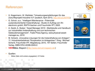 Referenzen 
 H. Kagermann, W. Wahlster: "Umsetzungsempfehlungen für das 
Zukunftsprojekt Industrie 4.0" (acatech, April 2013, http://bit.ly/LKITPD) 
 G. Schuh, e.a.: “Intelligent Maintenance - Potenziale 
zustandsorientierter Instandhaltung”, Studie im Auftrag von ifm 
electronic gmbH, RWTH Aachen und Fraunhofer IPT, 2005 
 A. Dankl, A. Stuber: “Asset Manager 2010 - Marktstudie und Handbuch 
zur industriellen Instandhaltung und zum technischen 
Gebäudemanagement”, Trade Press Agency, www.physical-asset-manager. 
eu, 2010 
 M. Schenk: „Innovative Lösungen für die Instandhaltung von Anlagen“; 
11. Industriearbeitskreis "Kooperation im Anlagenbau"; Hrsg.: Michael 
Schenk; Fraunhofer IFF, Magdeburg; 2010, 147 Seiten; Fraunhofer 
Verlag, ISBN 978-3-8396-0045-0 
 VIERNULL Magazin (http://www.viernull-magazin.de/) 
 Quellen: 
 Bilder (falls nicht anders angegeben): © Fotolia 
05.11.2014 Instandhaltung 4.0 20 
 
