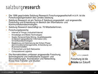 Salzburg Research 
 Die 1996 gegründete Salzburg Research Forschungsgesellschaft m.b.H. ist die 
Forschungsorganisation des Landes Salzburg. 
 Salzburg Research ist am Techno-Z Salzburg angesiedelt und angewandte 
Forschung und Entwicklung im Bereich der Informations- und 
Kommunikationstechnologien. 
 Salzburg Research beschäftigt ca. 70 MitarbeiterInnen. 
 Forschungsbereiche 
 Internet of Things | Industrial Internet 
 Knowledge and Media Technologies 
 Spatio-Temporal Data Mining, Qualitätsaspekte 
im Bereich geografischer Information (GI), 
GI-Softwaretechnologien 
 Begleitung und Optimierung der frühen Phase 
des Innovationsmanagements, Entwicklung von 
Businessmodellen 
 IT-Sicherheit und QoS Netzwerke 
 Computational Logistics 
 Die Kernaktivitäten umfassen angewandte Forschung, 
technologische und methodische Support- und 
Serviceleistungen, Koordination und Networking, 
Know-How-Transfer und Studien 
www.salzburgresearch.at 
Forschung ist die 
Brücke zur Zukunft 
05.11.2014 Instandhaltung 4.0 
21 
 