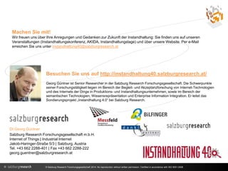 Machen Sie mit! 
Wir freuen uns über Ihre Anregungen und Gedanken zur Zukunft der Instandhaltung: Sie finden uns auf unseren 
Veranstaltungen (Instandhaltungskonferenz, AKIDA, Instandhaltungstage) und über unsere Website. Per e-Mail 
erreichen Sie uns unter instandhaltung40@salzburgresearch.at 
Besuchen Sie uns auf http://instandhaltung40.salzburgresearch.at/ 
Georg Güntner ist Senior Researcher in der Salzburg Research Forschungsgesellschaft. Die Schwerpunkte 
seiner Forschungstätigkeit liegen im Bereich der Begleit- und Akzeptanzforschung von Internet-Technologien 
und des Internets der Dinge in Produktions- und Instandhaltungsunternehmen, sowie im Bereich der 
semantischen Technologien, Wissensrepräsentation und Enterprise Information Integration. Er leitet das 
Sondierungsprojekt „Instandhaltung 4.0“ bei Salzburg Research. 
DI Georg Güntner 
Salzburg Research Forschungsgesellschaft m.b.H. 
Internet of Things | Industrial Internet 
Jakob-Haringer-Straße 5/3 | Salzburg, Austria 
Tel. +43 662 2288-401 | Fax +43 662 2288-222 
georg.guentner@salzburgresearch.at 
© Salzburg Research Forschungsgesellschaft 2014. No reproduction without written permission. Certified in accordance with ISO 9001:2008 
