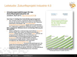 Leitstudie: Zukunftsprojekt Industrie 4.0 
 Umsetzungsempfehlungen für das 
Zukunftsprojekt Industrie 4.0 
(acatech, April 2013, http://bit.ly/LKITPD) 
Use Case 3: Intelligentes Instandhaltungsmanagement 
 Die indirekten Kosten ungeplanter Maschinenstillstände 
können die direkten Kosten einer Wartung oder Reparatur 
beträchtlich übersteigen. Mit antizipierenden 
Instandhaltungskonzepten lassen sich für die Betreiber 
die Folgekosten ungeplanter Stillstände deutlich reduzieren. 
Kein ungeplanter Stillstand durch rechtzeitige Wartung bei 
Nennbetrieb 
 Mittels intelligenter, kostengünstig nachrüstbarer Sensorik 
können Daten über Lasten und Maschinenzustände in 
Echtzeit erfasst werden. Anhand dieser Daten können mit 
entsprechenden Algorithmen in Kombination mit 
lastabhängigen Zuverlässigkeitsanalysen detaillierte 
Prognosen über das Ausfallverhalten kritischer 
Komponenten erstellt werden. Diese Interaktionen 
ermöglichen den Mitarbeitern eine optimierte 
Instandhaltungseinsatzplanung und 
Ersatzteilbereitstellung. Komponentenabhängig kann die 
ideale Servicestrategie abgeleitet und konfiguriert werden. 
Ressourcen werden effizient eingesetzt und geschont. 
Ungeplante Stillstände werden reduziert und das betroffene 
Instandhaltungs- und Betriebspersonal unterstützt. 
H. Kagermann, W. Wahlster: "Umsetzungsempfehlungen für das 
Zukunftsprojekt Industrie 4.0" (acatech, April 2013) 
05.11.2014 Instandhaltung 4.0 4 
 