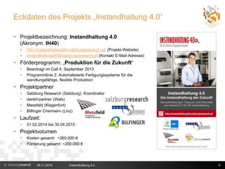 Eckdaten des Projekts „Instandhaltung 4.0“ 
 Projektbezeichnung: Instandhaltung 4.0 
(Akronym: IH40) 
 http://instandhaltung40.salzburgresearch.at/ (Projekt-Website) 
 instandhaltung40@salzburgresearch.at (Kontakt E-Mail-Adresse) 
 Förderprogramm: „Produktion für die Zukunft“ 
 Beantragt im Call 4: September 2013 
 Programmlinie 2: Automatisierte Fertigungssysteme für die 
wandlungsfähige, flexible Produktion 
 Projektpartner 
 Salzburg Research (Salzburg): Koordinator 
 dankl+partner (Wals) 
 Messfeld (Klagenfurt) 
 Bilfinger Chemserv (Linz) 
 Laufzeit: 
 01.02.2014 bis 30.04.2015 
 Projektvolumen 
 Kosten gesamt: ~260.000 € 
 Förderung gesamt: ~200.000 € 
05.11.2014 Instandhaltung 4.0 6 
 