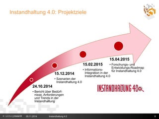 Instandhaltung 4.0: Projektziele 
15.12.2014 
• Szenarien der 
Instandhaltung 4.0 
24.10.2014 
• Bericht über Bedürf-nisse, 
Anforderungen 
und Trends in der 
Instandhaltung 
15.04.2015 
• Forschungs- und 
Entwicklungs-Roadmap 
für Instandhaltung 4.0 
15.02.2015 
• Informations- 
Integration in der 
Instandhaltung 4.0 
05.11.2014 Instandhaltung 4.0 8 
 