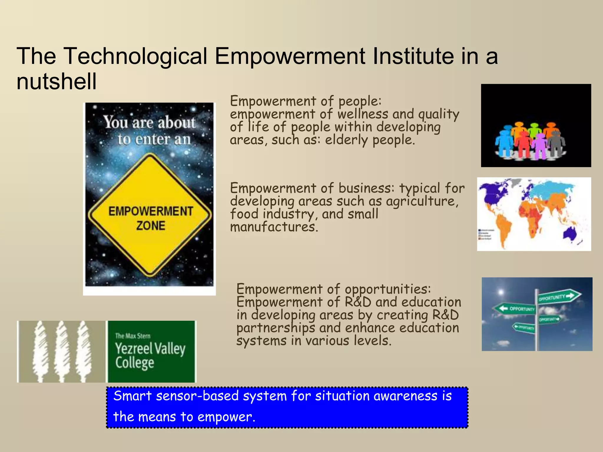 The Technological Empowerment Institute in a
nutshell
Empowerment of people:
empowerment of wellness and quality
of life of people within developing
areas, such as: elderly people.
Empowerment of business: typical for
developing areas such as agriculture,
food industry, and small
manufactures.
Empowerment of opportunities:
Empowerment of R&D and education
in developing areas by creating R&D
partnerships and enhance education
systems in various levels.
Smart sensor-based system for situation awareness is
the means to empower.
 