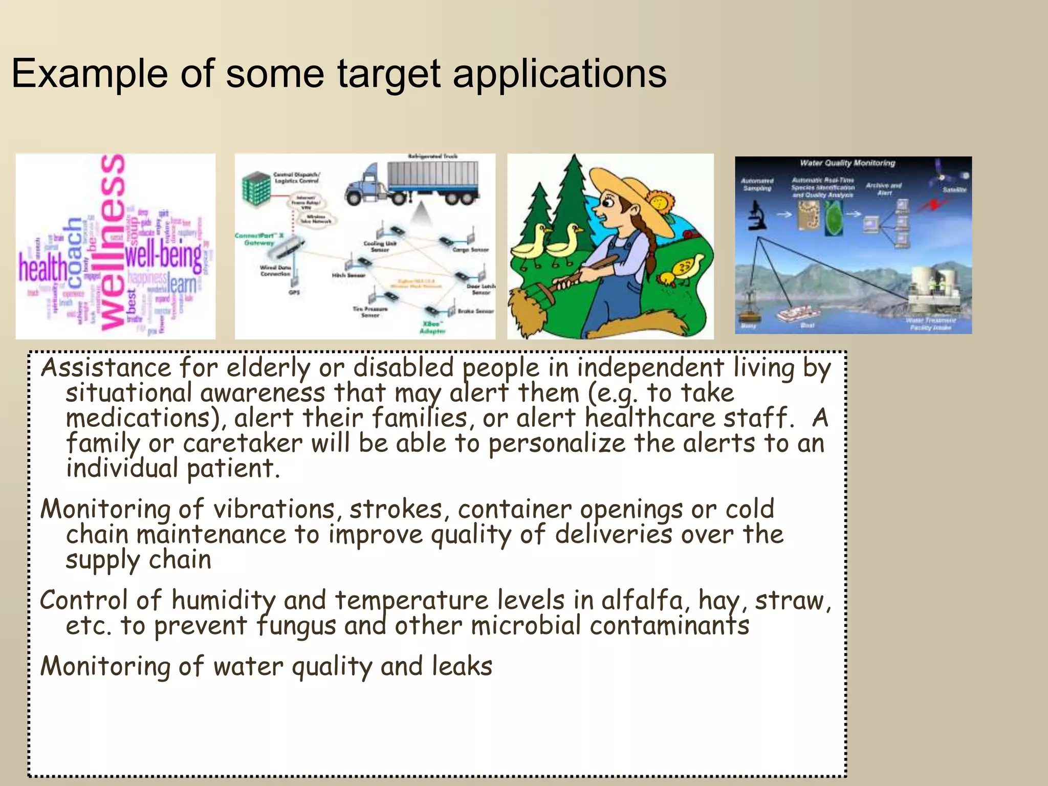 Example of some target applications
Assistance for elderly or disabled people in independent living by
situational awareness that may alert them (e.g. to take
medications), alert their families, or alert healthcare staff. A
family or caretaker will be able to personalize the alerts to an
individual patient.
Monitoring of vibrations, strokes, container openings or cold
chain maintenance to improve quality of deliveries over the
supply chain
Control of humidity and temperature levels in alfalfa, hay, straw,
etc. to prevent fungus and other microbial contaminants
Monitoring of water quality and leaks
 