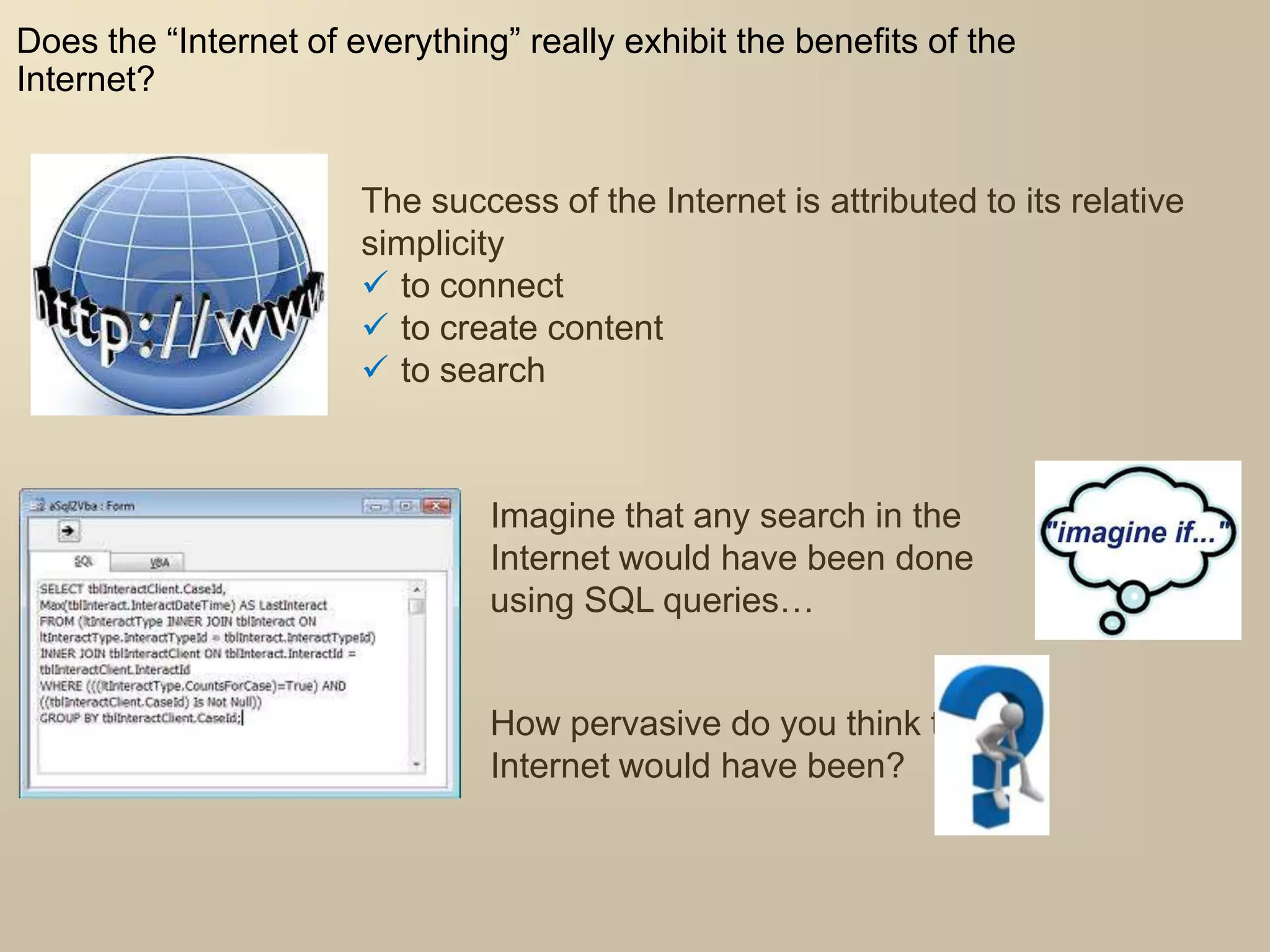 Does the “Internet of everything” really exhibit the benefits of the
Internet?
The success of the Internet is attributed to its relative
simplicity
 to connect
 to create content
 to search
Imagine that any search in the
Internet would have been done
using SQL queries…
How pervasive do you think the
Internet would have been?
 