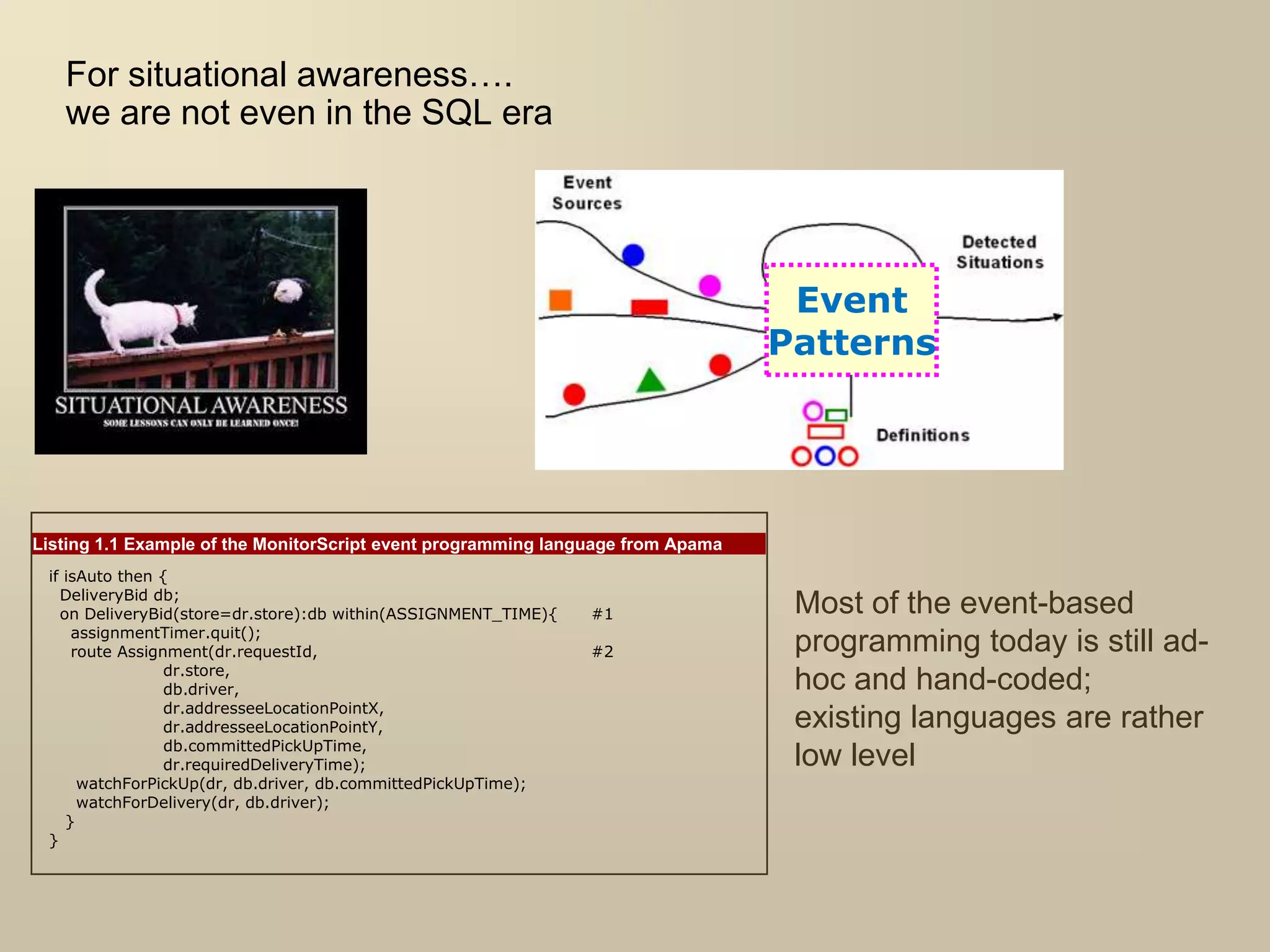 For situational awareness….
we are not even in the SQL era
Event
Patterns
Listing 1.1 Example of the MonitorScript event programming language from Apama
if isAuto then {
DeliveryBid db;
on DeliveryBid(store=dr.store):db within(ASSIGNMENT_TIME){ #1
assignmentTimer.quit();
route Assignment(dr.requestId, #2
dr.store,
db.driver,
dr.addresseeLocationPointX,
dr.addresseeLocationPointY,
db.committedPickUpTime,
dr.requiredDeliveryTime);
watchForPickUp(dr, db.driver, db.committedPickUpTime);
watchForDelivery(dr, db.driver);
}
}
Most of the event-based
programming today is still ad-
hoc and hand-coded;
existing languages are rather
low level
 