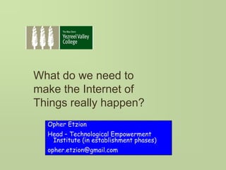 What do we need to
make the Internet of
Things really happen?
Opher Etzion
Head – Technological Empowerment
Institute (in establishment phases)
opher.etzion@gmail.com
 