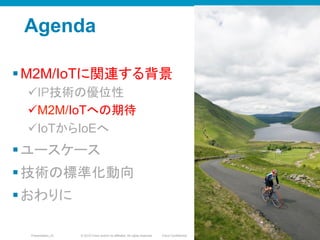 © 2010 Cisco and/or its affiliates. All rights reserved. Cisco ConfidentialPresentation_ID 11
Agenda
§ M2M/IoTに関連する背景
ü IP技術の優位性
ü M2M/IoTへの期待
ü IoTからIoEへ
§ ユースケース
§ 技術の標準化動向
§ おわりに
1111
 