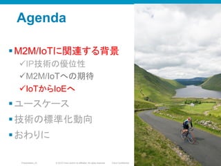 © 2010 Cisco and/or its affiliates. All rights reserved. Cisco ConfidentialPresentation_ID 15
Agenda
§ M2M/IoTに関連する背景
ü IP技術の優位性
ü M2M/IoTへの期待
ü IoTからIoEへ
§ ユースケース
§ 技術の標準化動向
§ おわりに
1515
 
