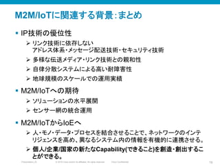 © 2010 Cisco and/or its affiliates. All rights reserved. Cisco ConfidentialPresentation_ID 19
M2M/IoTに関連する背景：まとめ
§  IP技術の優位性
Ø  リンク技術に依存しない
アドレス体系・メッセージ配送技術・セキュリティ技術
Ø  多様な伝送メディア・リンク技術との親和性
Ø  自律分散システムによる高い耐障害性
Ø  地球規模のスケールでの運用実績
§  M2M/IoTへの期待
Ø  ソリューションの水平展開
Ø  センサー網の統合運用	
§  M2M/IoTからIoEへ
Ø  人・モノ・データ・プロセスを結合させることで、ネットワークのインテ
リジェンスを高め、異なるシステム内の情報を有機的に連携させる。
Ø  個人/企業/国家の新たなCapability(できること)を創造・創出するこ
とができる。	
 