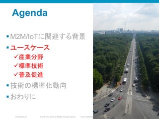 © 2010 Cisco and/or its affiliates. All rights reserved. Cisco ConfidentialPresentation_ID 21
Agenda
§ M2M/IoTに関連する背景
§ ユースケース
ü 産業分野
ü 標準技術
ü 普及促進
§ 技術の標準化動向
§ おわりに
2121
 