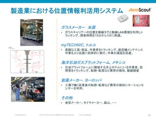 © 2010 Cisco and/or its affiliates. All rights reserved. Cisco ConfidentialPresentation_ID 24
ガラスメーカー　米国
•  ガラスキャリアーの位置を無線タグと無線LAN環境を利用しト
ラッキング。探索時間を15分から1分に削減。
myTECHNIC, トルコ
•  高額な工具・部品、作業者をトラッキング。航空機メンテナンス
作業をより迅速に効率的に実行。作業の遅延を回避。
海洋石油ガスプラットフォーム, メキシコ
•  石油プラットフォームに隣接する洋上ホテルにいる作業者、訪
問者をトラッキング。転倒・転落など異常の検知、動線調査
製薬メーカー, ヨーロッパ
•  工場で働く従業員の転倒・転落など異常の検知にモーションセ
ンサーを利用。
その他
•  金型メーカー、タイヤメーカー、鉱山、・・・
製造業における位置情報利活用システム
 