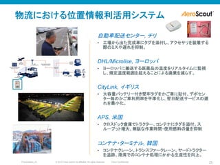 © 2010 Cisco and/or its affiliates. All rights reserved. Cisco ConfidentialPresentation_ID 25
自動車配送センター, チリ
•  工場から出た完成車にタグを添付し、アクセサリを装着する
際のミスや遅れを抑制。
DHL/Microlise, ヨーロッパ
•  ヨーロッパに搬送する医薬品の温度をリアルタイムに監視
し、規定温度範囲を超えることによる廃棄を減らす。
CityLink, イギリス
•  大容量バッテリー付き堅牢タグをかご車に貼付、デポセン
ター毎のかご車利用率を平準化し、翌日配送サービスの遅
れを最小化。
APS, 米国
•  クロスドック倉庫でトラクター、コンテナにタグを添付、ス
ループット増大、無駄な作業時間・使用燃料の量を抑制
コンテナ・ターミナル, 韓国
•  コンテナクレーン、トランスファークレーン、ヤードトラクター
を追跡、港湾でのコンテナ処理にかかる生産性を向上。
物流における位置情報利活用システム
 