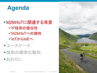 © 2010 Cisco and/or its affiliates. All rights reserved. Cisco ConfidentialPresentation_ID 3
Agenda
§ M2M/IoTに関連する背景
ü IP技術の優位性
ü M2M/IoTへの期待
ü IoTからIoEへ
§ ユースケース
§ 技術の標準化動向
§ おわりに
33
 