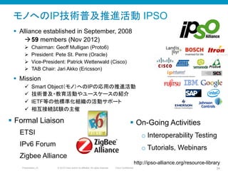 © 2010 Cisco and/or its affiliates. All rights reserved. Cisco ConfidentialPresentation_ID 34
モノへのIP技術普及推進活動 IPSO
§  Alliance established in September, 2008
à 59 members (Nov 2012)
Ø  Chairman: Geoff Mulligan (Proto6)
Ø  President: Pete St. Perre (Oracle)
Ø  Vice-President: Patrick Wetterwald (Cisco)
Ø  TAB Chair: Jari Akko (Ericsson)
§  Mission
ü  Smart Object（モノ）へのIPの応用の推進活動
ü  技術普及・教育活動やユースケースの紹介
ü  IETF等の他標準化組織の活動サポート
ü  相互接続試験の主催
http://ipso-alliance.org/resource-library	
§  Formal Liaison
ETSI
IPv6 Forum
Zigbee Alliance
§  On-Going Activities
o Interoperability Testing
o Tutorials, Webinars
 