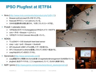 © 2010 Cisco and/or its affiliates. All rights reserved. Cisco ConfidentialPresentation_ID 35
IPSO Plugfest at IETF84	
§  Nivis (http://www.nivis.com/products/product.php?pID=11)
Ø  6lowpan,ipv6,rpl,coapスタックを1チップ化。
Ø  freescale RFモジュールにadd-onしている。
Ø  日本の技適取得は現在進行中。 10月にプレスリリース予定。
§  Proto6 + colorado micro
Ø  10円玉ほどのデバイスとbeagleboneで作るネットワークのデモ
Ø  core + IPv6 + 6lowpan + L2メッシュ
Ø  10円玉デバイスは Colorado Microと言っていた。
§  NOKIA
Ø  TI cc2540ベースの bluetooth heart beat sensor
Ø  coap + udp + ipv6 + 6lowpan + bluetooth
Ø  APにbluetooth USBドングルを挿してデータを受ける。
Ø  APにてbluetooth to ethernet変換してロンドンのDCへ転送する。
Ø  coap/httpはロンドンのDCにてやる。
§  Sensinode (http://www.sensinode.com/)
Ø  coap関連スタック開発 link formatを使ったregistration&management GUIを見せていた。
Ø  plugfestにあるデバイスは、ここにregistrationしていて、GUIから制御できる。
§  NXP / jennic (http://www.jennic.com/products/protocol_stacks/jennet-ip)	
 