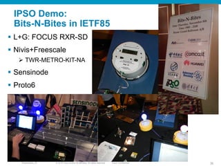 © 2010 Cisco and/or its affiliates. All rights reserved. Cisco ConfidentialPresentation_ID 36
IPSO Demo:
Bits-N-Bites in IETF85
§  L+G: FOCUS RXR-SD
§  Nivis+Freescale
Ø  TWR-METRO-KIT-NA
§  Sensinode
§  Proto6
 
